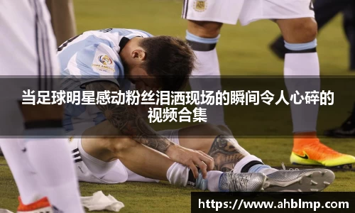 当足球明星感动粉丝泪洒现场的瞬间令人心碎的视频合集